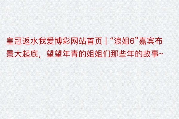 皇冠返水我爱博彩网站首页 | “浪姐6”嘉宾布景大起底，望望年青的姐姐们那些年的故事~