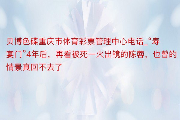 贝博色碟重庆市体育彩票管理中心电话_“寿宴门”4年后，再看被死一火出镜的陈蓉，也曾的情景真回不去了