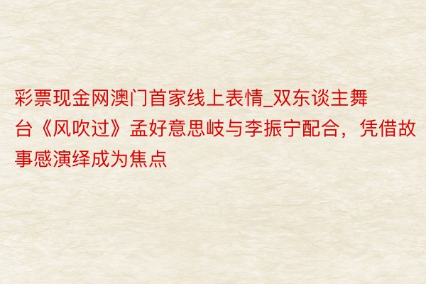 彩票现金网澳门首家线上表情_双东谈主舞台《风吹过》孟好意思岐与李振宁配合，凭借故事感演绎成为焦点
