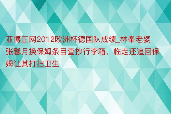 亚博正网2012欧洲杯德国队成绩_林峯老婆张馨月换保姆条目查抄行李箱，临走还追回保姆让其打扫卫生