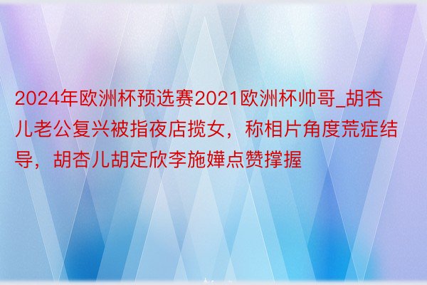 2024年欧洲杯预选赛2021欧洲杯帅哥_胡杏儿老公复兴被指夜店揽女，称相片角度荒症结导，胡杏儿胡定欣李施嬅点赞撑握