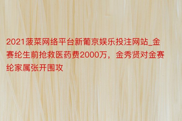 2021菠菜网络平台新葡京娱乐投注网站_金赛纶生前抢救医药费2000万，金秀贤对金赛纶家属张开围攻