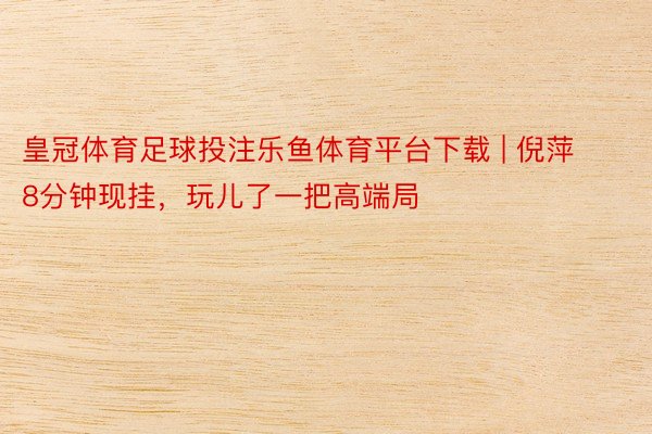 皇冠体育足球投注乐鱼体育平台下载 | 倪萍8分钟现挂，玩儿了一把高端局