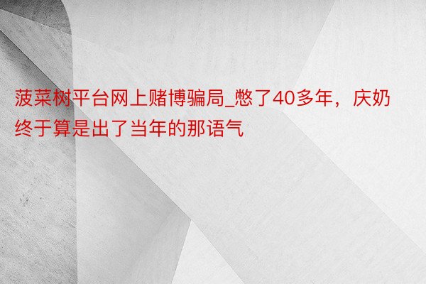 菠菜树平台网上赌博骗局_憋了40多年，庆奶终于算是出了当年的那语气