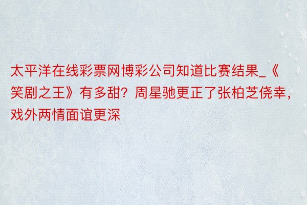 太平洋在线彩票网博彩公司知道比赛结果_《笑剧之王》有多甜？周星驰更正了张柏芝侥幸，戏外两情面谊更深