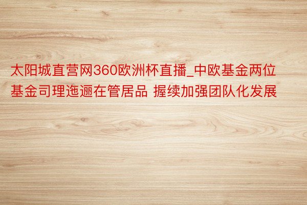 太阳城直营网360欧洲杯直播_中欧基金两位基金司理迤逦在管居品 握续加强团队化发展