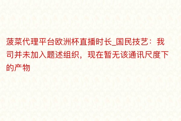 菠菜代理平台欧洲杯直播时长_国民技艺：我司并未加入题述组织，现在暂无该通讯尺度下的产物
