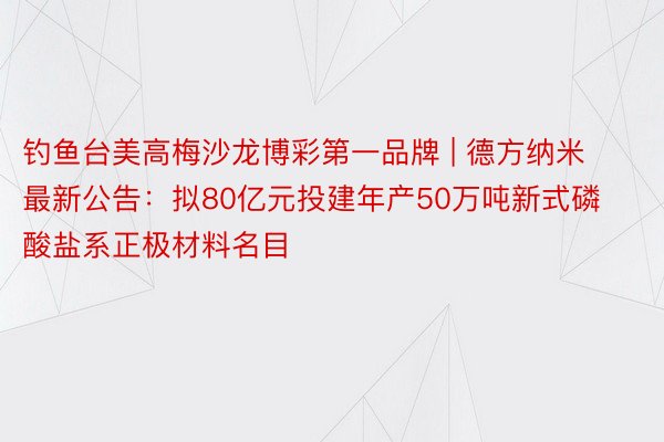 钓鱼台美高梅沙龙博彩第一品牌 | 德方纳米最新公告：拟80亿元投建年产50万吨新式磷酸盐系正极材料名目