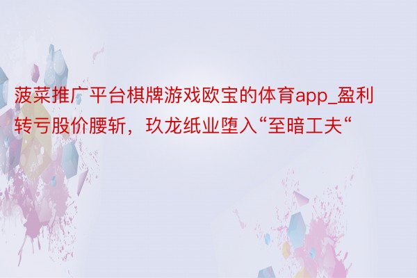 菠菜推广平台棋牌游戏欧宝的体育app_盈利转亏股价腰斩，玖龙纸业堕入“至暗工夫“